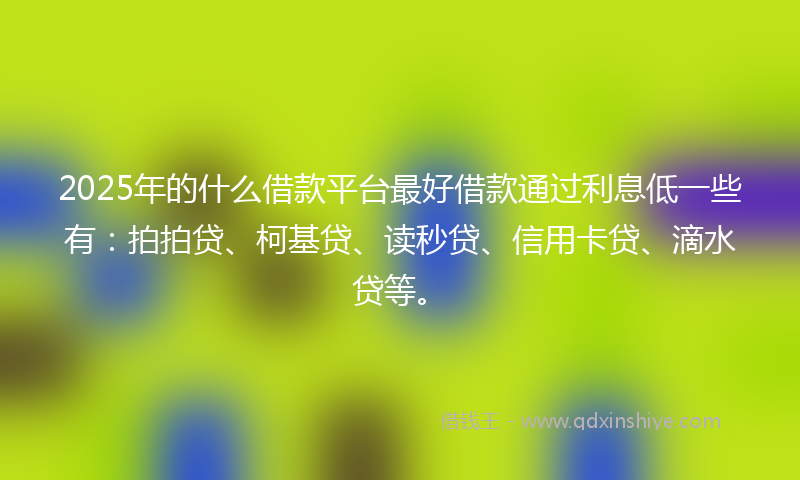 2025年的什么借款平台最好借款通过利息低一些有：拍拍贷、柯基贷、读秒贷、信用卡贷、滴水贷等。