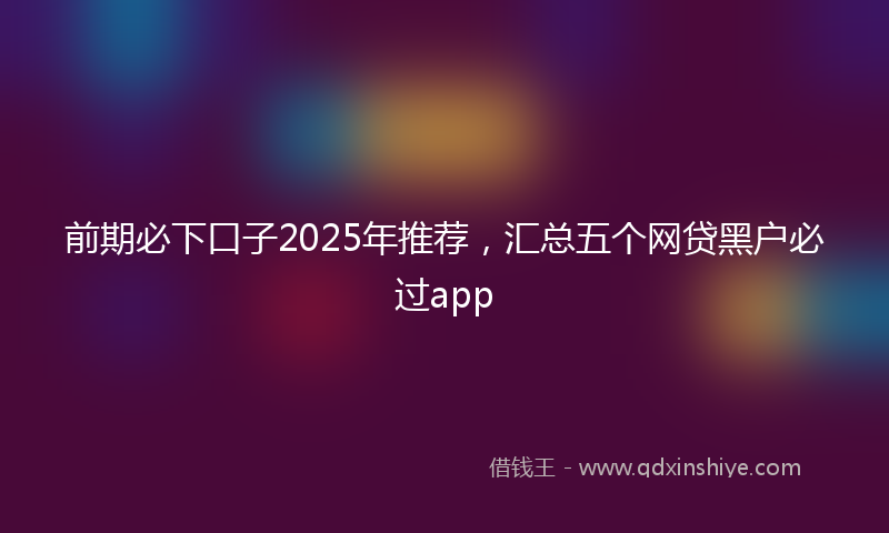 前期必下口子2025年推荐，汇总五个网贷黑户必过app