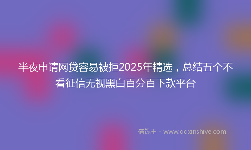 半夜申请网贷容易被拒2025年精选，总结五个不看征信无视黑白百分百下款平台