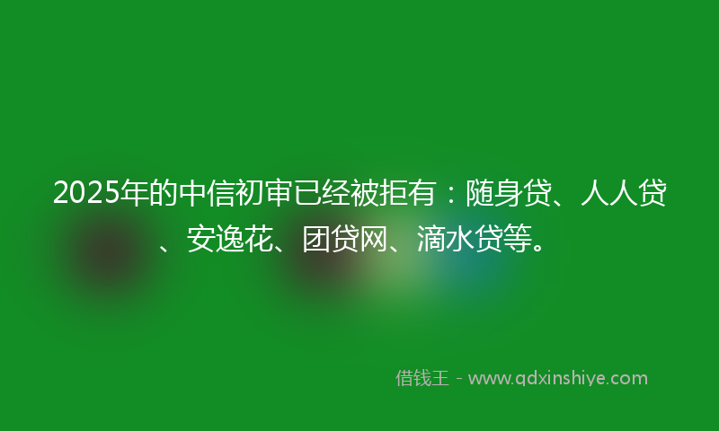 2025年的中信初审已经被拒有：随身贷、人人贷、安逸花、团贷网、滴水贷等。
