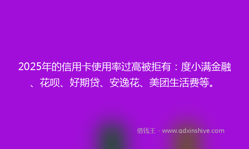 2025年的信用卡使用率过高被拒有：度小满金融、花呗、好期贷、安逸花、美团生活费等。