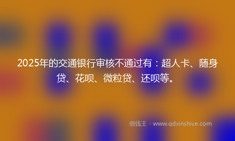 2025年的交通银行审核不通过有：超人卡、随身贷、花呗、微粒贷、还呗等。