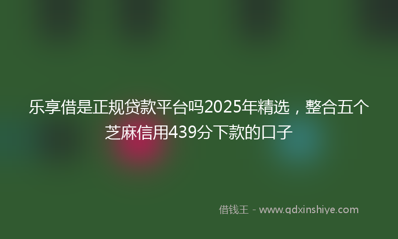 乐享借是正规贷款平台吗2025年精选，整合五个芝麻信用439分下款的口子