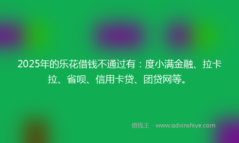 2025年的乐花借钱不通过有：度小满金融、拉卡拉、省呗、信用卡贷、团贷网等。