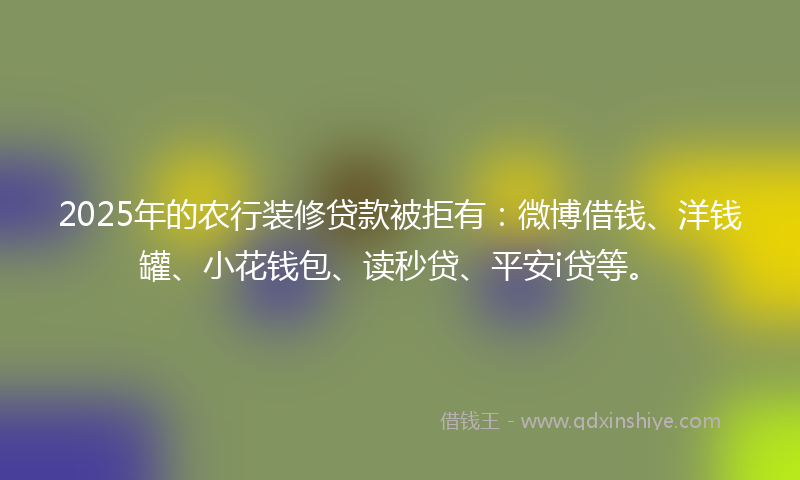 2025年的农行装修贷款被拒有：微博借钱、洋钱罐、小花钱包、读秒贷、平安i贷等。