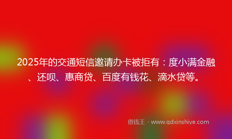 2025年的交通短信邀请办卡被拒有：度小满金融、还呗、惠商贷、百度有钱花、滴水贷等。