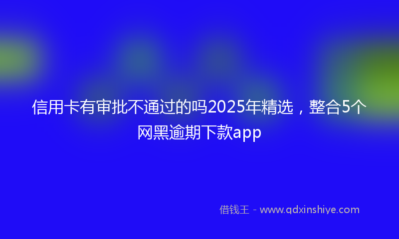 信用卡有审批不通过的吗2025年精选，整合5个网黑逾期下款app