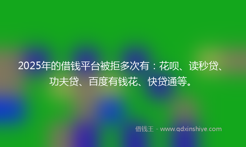 2025年的借钱平台被拒多次有：花呗、读秒贷、功夫贷、百度有钱花、快贷通等。