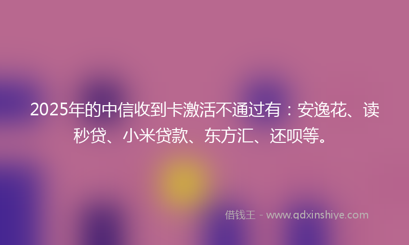 2025年的中信收到卡激活不通过有：安逸花、读秒贷、小米贷款、东方汇、还呗等。