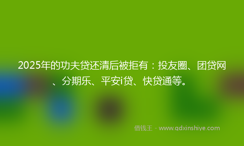 2025年的功夫贷还清后被拒有：投友圈、团贷网、分期乐、平安i贷、快贷通等。