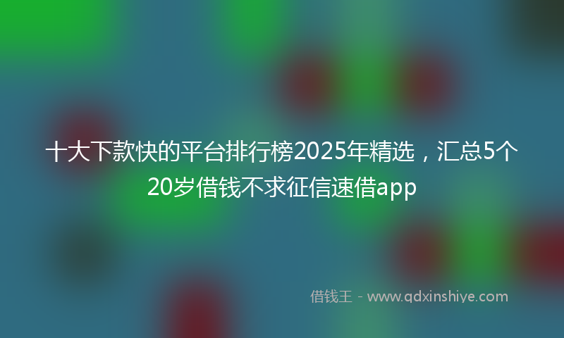 十大下款快的平台排行榜2025年精选，汇总5个20岁借钱不求征信速借app