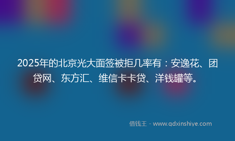2025年的北京光大面签被拒几率有：安逸花、团贷网、东方汇、维信卡卡贷、洋钱罐等。