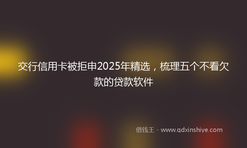 交行信用卡被拒申2025年精选，梳理五个不看欠款的贷款软件