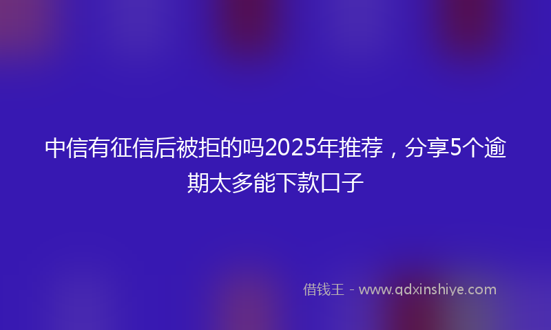 中信有征信后被拒的吗2025年推荐，分享5个逾期太多能下款口子