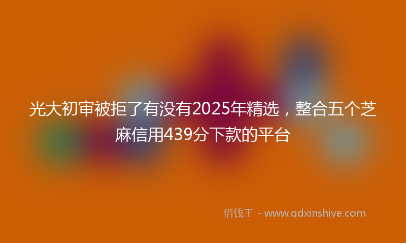 光大初审被拒了有没有2025年精选，整合五个芝麻信用439分下款的平台