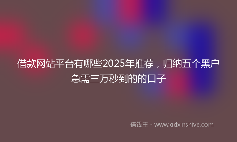 借款网站平台有哪些2025年推荐，归纳五个黑户急需三万秒到的的口子