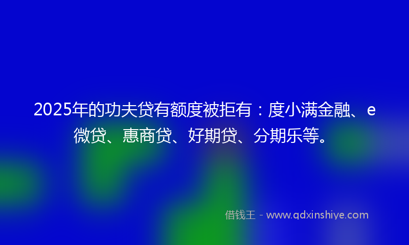 2025年的功夫贷有额度被拒有：度小满金融、e微贷、惠商贷、好期贷、分期乐等。