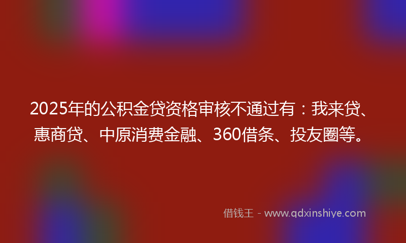 2025年的公积金贷资格审核不通过有：我来贷、惠商贷、中原消费金融、360借条、投友圈等。