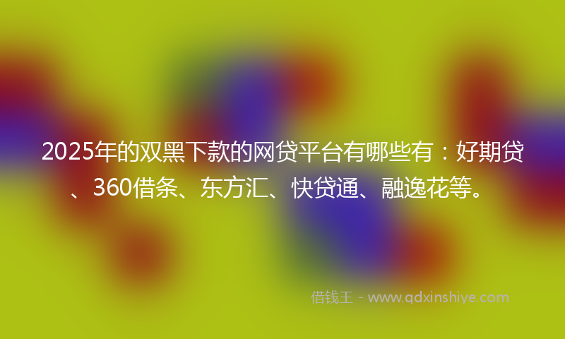 2025年的双黑下款的网贷平台有哪些有：好期贷、360借条、东方汇、快贷通、融逸花等。