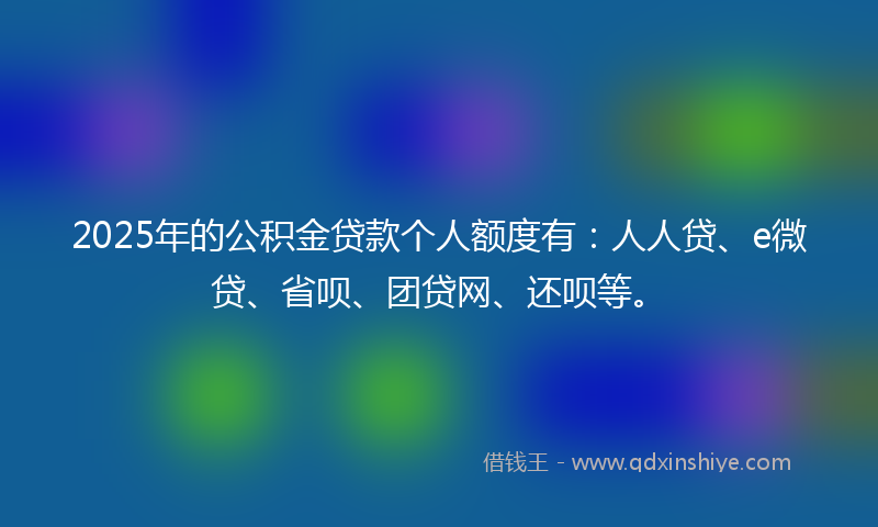 2025年的公积金贷款个人额度有：人人贷、e微贷、省呗、团贷网、还呗等。