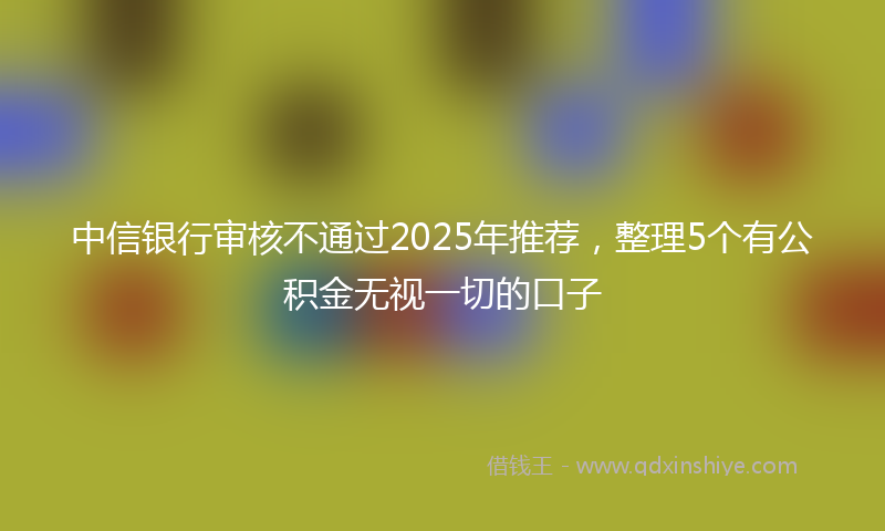 中信银行审核不通过2025年推荐,整理5个有公积金无视一切的口子