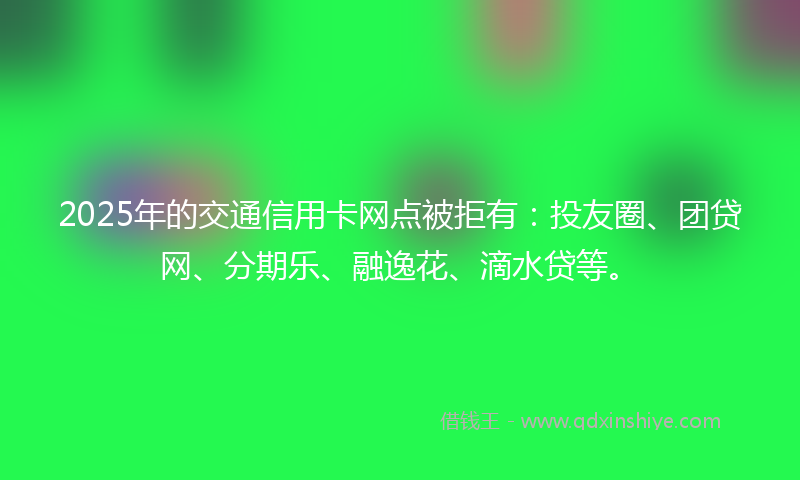 2025年的交通信用卡网点被拒有：投友圈、团贷网、分期乐、融逸花、滴水贷等。