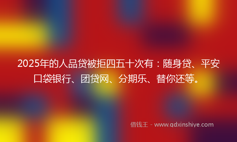2025年的人品贷被拒四五十次有：随身贷、平安口袋银行、团贷网、分期乐、替你还等。