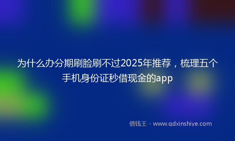 为什么办分期刷脸刷不过2025年推荐，梳理五个手机身份证秒借现金的app