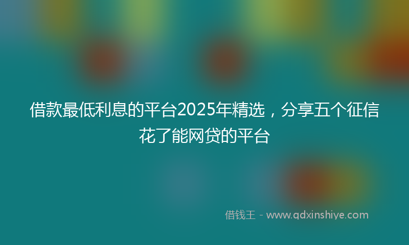 借款最低利息的平台2025年精选，分享五个征信花了能网贷的平台