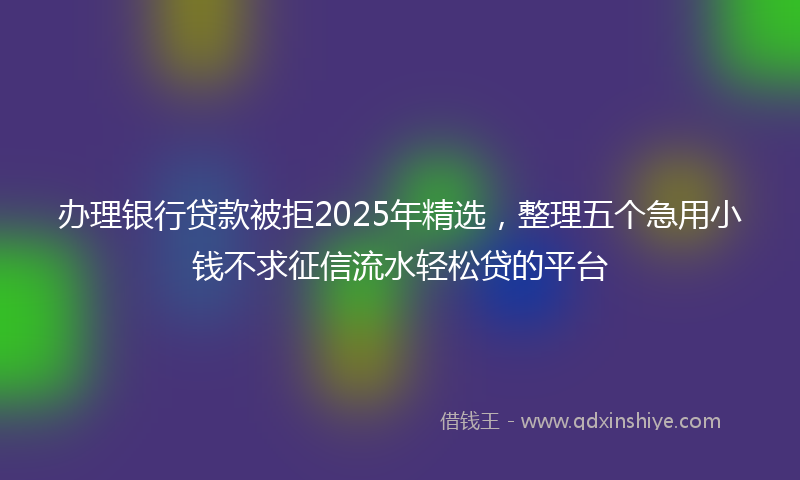 办理银行贷款被拒2025年精选，整理五个急用小钱不求征信流水轻松贷的平台