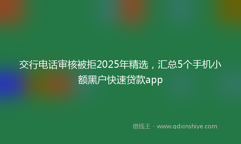 交行电话审核被拒2025年精选，汇总5个手机小额黑户快速贷款app