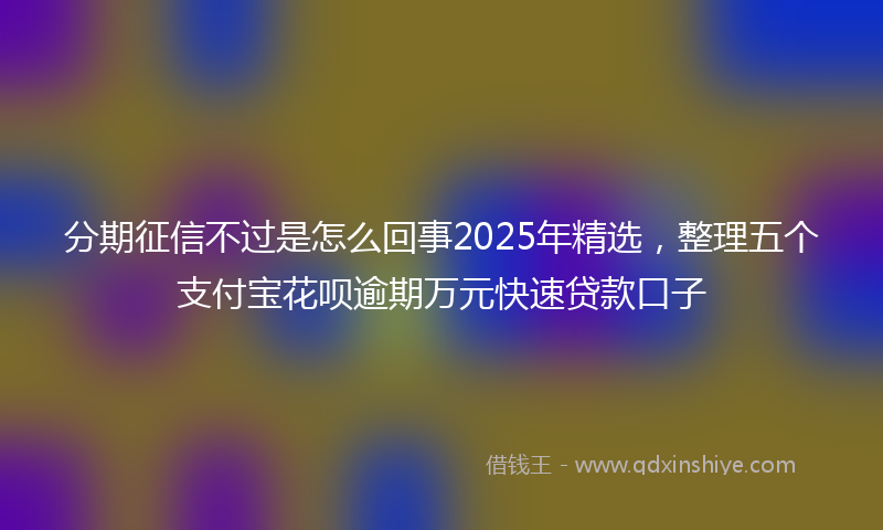 分期征信不过是怎么回事2025年精选，整理五个支付宝花呗逾期万元快速贷款口子
