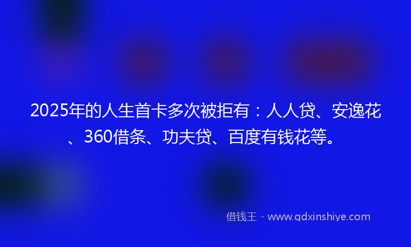 2025年的人生首卡多次被拒有：人人贷、安逸花、360借条、功夫贷、百度有钱花等。