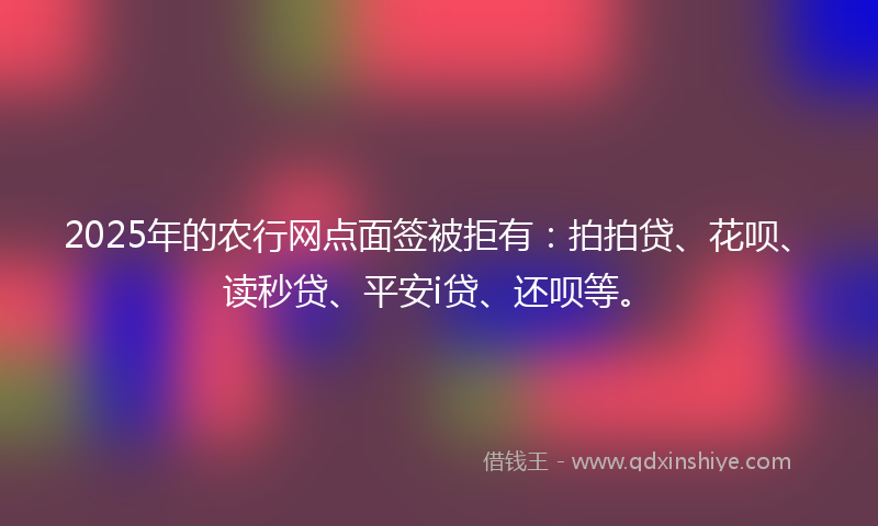 2025年的农行网点面签被拒有：拍拍贷、花呗、读秒贷、平安i贷、还呗等。