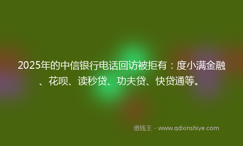 2025年的中信银行电话回访被拒有:度小满金融、花呗、读秒贷、功夫贷、快贷通等。