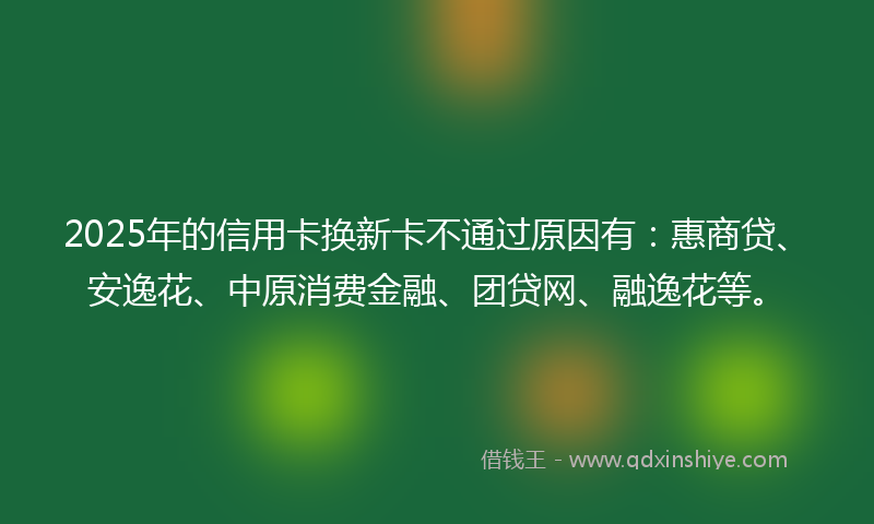 2025年的信用卡换新卡不通过原因有：惠商贷、安逸花、中原消费金融、团贷网、融逸花等。