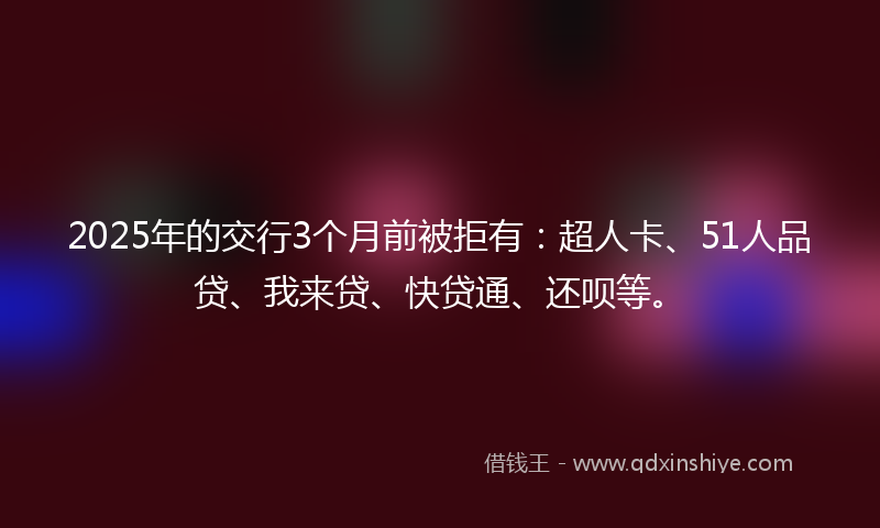 2025年的交行3个月前被拒有：超人卡、51人品贷、我来贷、快贷通、还呗等。
