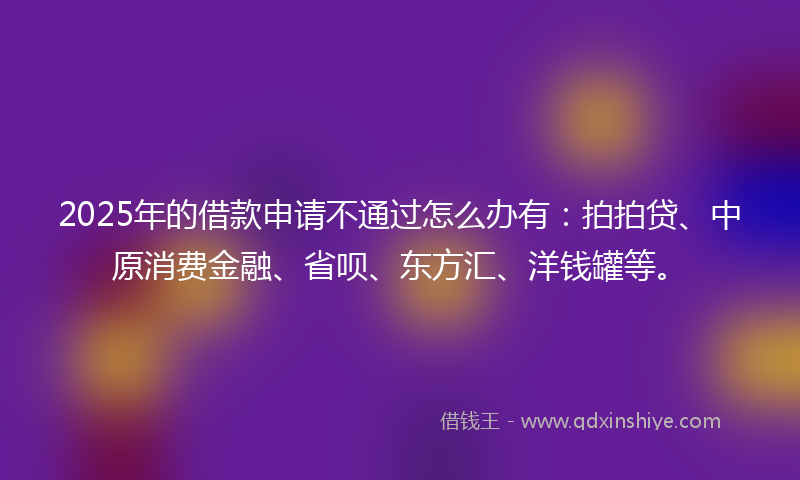 2025年的借款申请不通过怎么办有：拍拍贷、中原消费金融、省呗、东方汇、洋钱罐等。