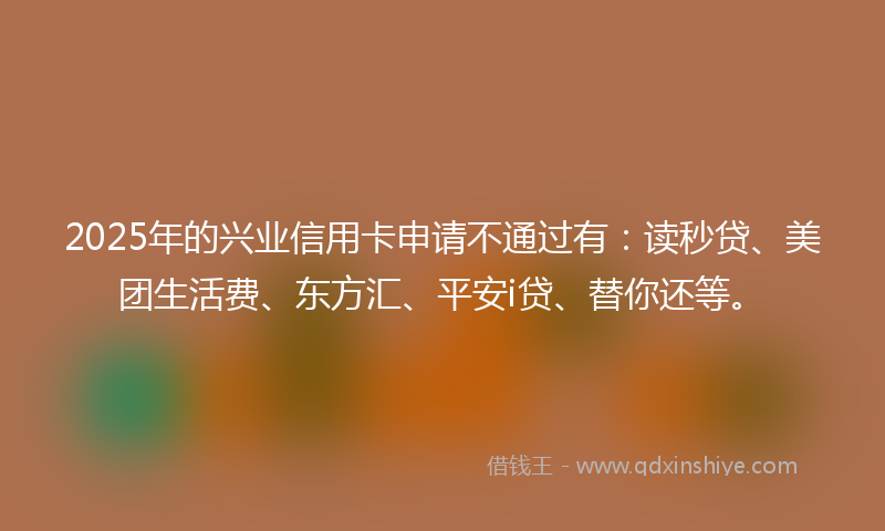 2025年的兴业信用卡申请不通过有：读秒贷、美团生活费、东方汇、平安i贷、替你还等。