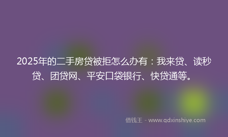 2025年的二手房贷被拒怎么办有：我来贷、读秒贷、团贷网、平安口袋银行、快贷通等。
