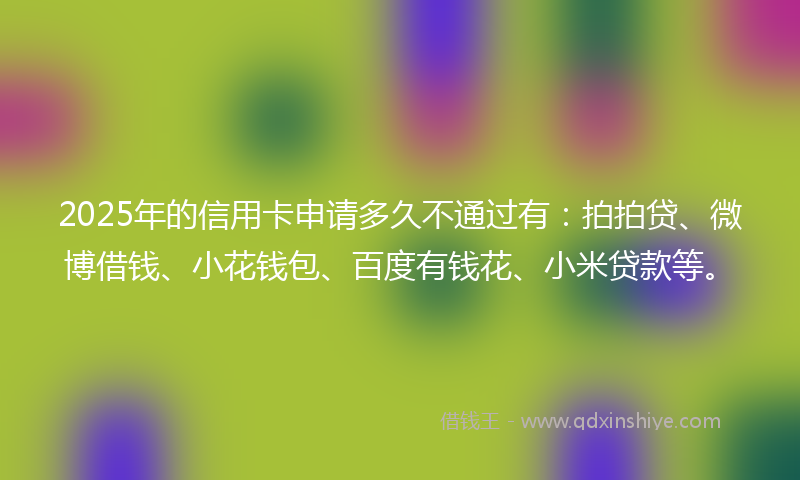 2025年的信用卡申请多久不通过有：拍拍贷、微博借钱、小花钱包、百度有钱花、小米贷款等。