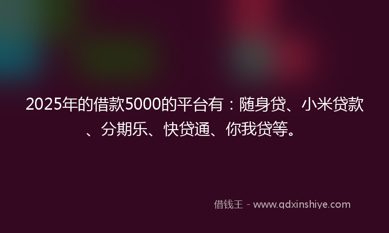2025年的借款5000的平台有：随身贷、小米贷款、分期乐、快贷通、你我贷等。