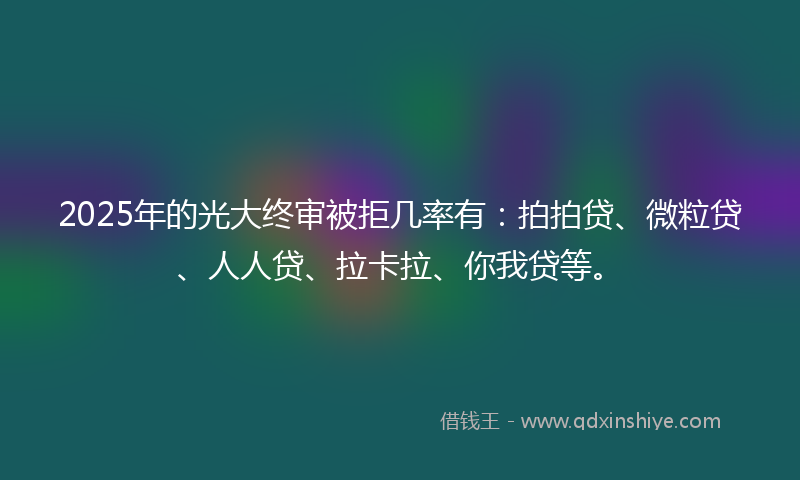 2025年的光大终审被拒几率有：拍拍贷、微粒贷、人人贷、拉卡拉、你我贷等。