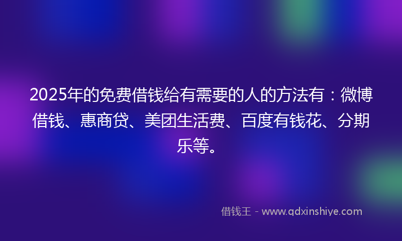 2025年的免费借钱给有需要的人的方法有：微博借钱、惠商贷、美团生活费、百度有钱花、分期乐等。