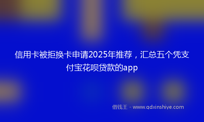 信用卡被拒换卡申请2025年推荐，汇总五个凭支付宝花呗贷款的app