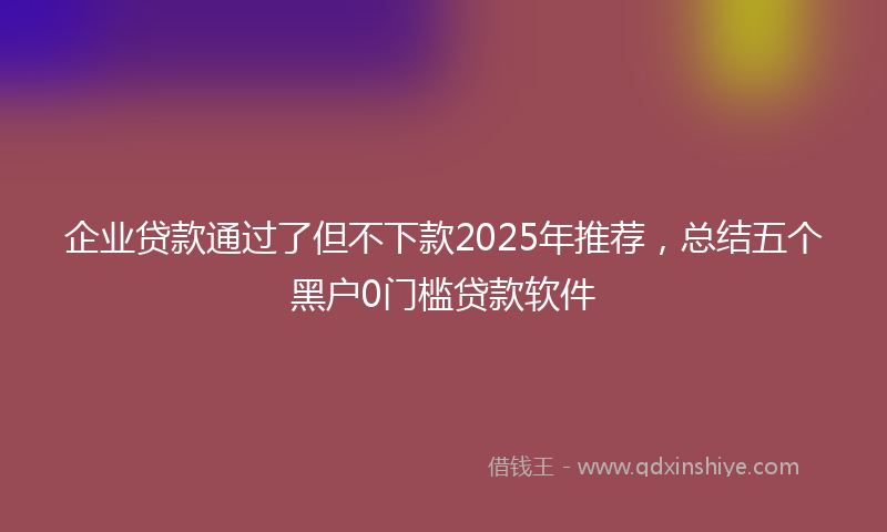 企业贷款通过了但不下款2025年推荐，总结五个黑户0门槛贷款软件