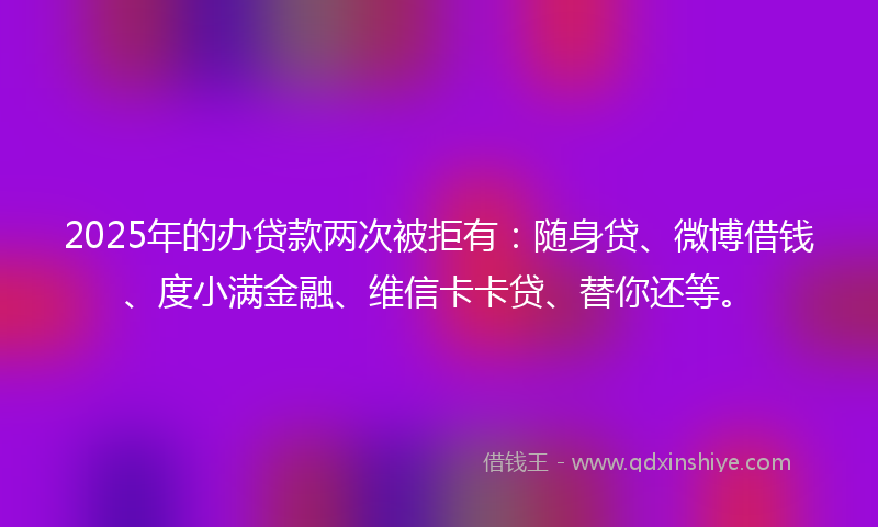 2025年的办贷款两次被拒有：随身贷、微博借钱、度小满金融、维信卡卡贷、替你还等。