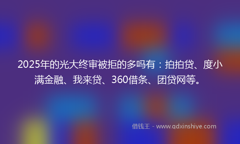 2025年的光大终审被拒的多吗有：拍拍贷、度小满金融、我来贷、360借条、团贷网等。