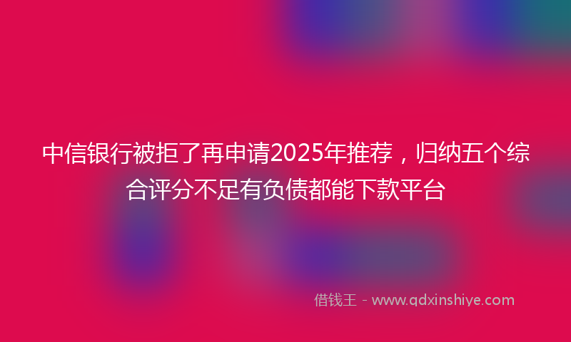 中信银行被拒了再申请2025年推荐，归纳五个综合评分不足有负债都能下款平台