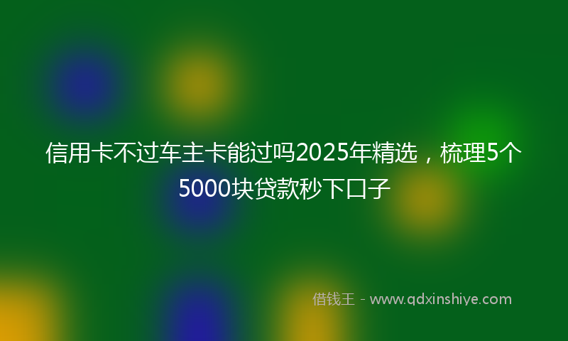 信用卡不过车主卡能过吗2025年精选，梳理5个5000块贷款秒下口子